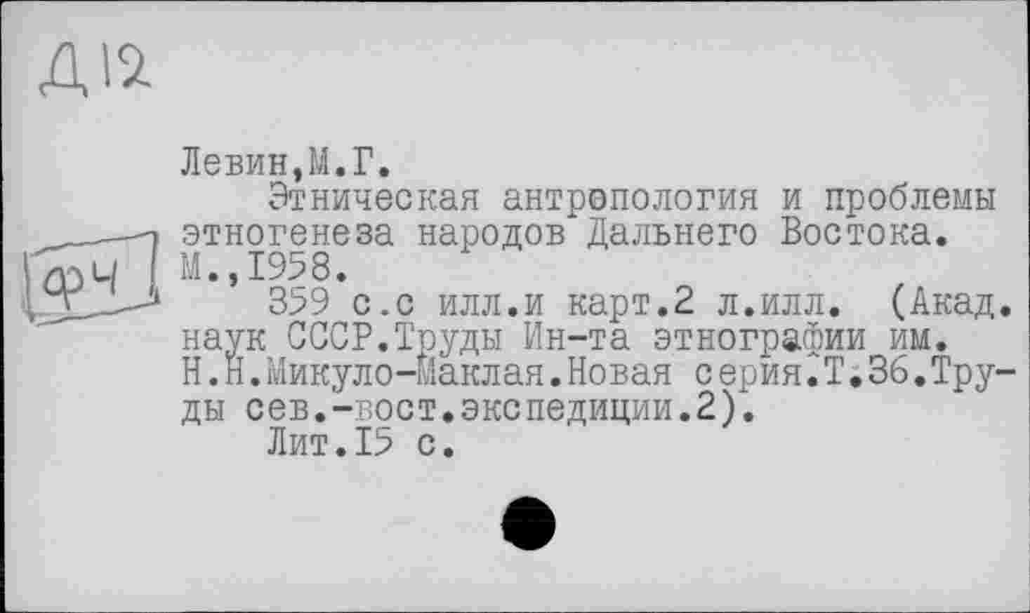 ﻿Дій
Левин,М.Г.
Этническая антропология и проблемы этногенеза народов Дальнего Востока. М.,1958.
359 с.с илл.и карт.2 л.илл. (Акад, наук СССР.Труды Ин-та этнографии им.
H. Н.Микуло-маклая.Новая с ерия 2Ті 36.Труды сев.-вост.экспедиции.2).
Лит.15 с.